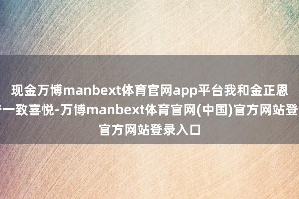 现金万博manbext体育官网app平台我和金正恩总布告一致喜悦-万博manbext体育官网(中国)官方网站登录入口