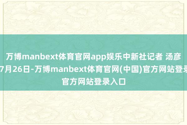 万博manbext体育官网app娱乐中新社记者 汤彦俊 摄7月26日-万博manbext体育官网(中国)官方网站登录入口
