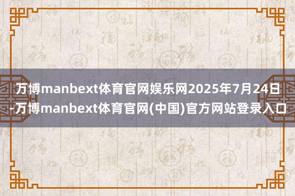 万博manbext体育官网娱乐网2025年7月24日-万博manbext体育官网(中国)官方网站登录入口