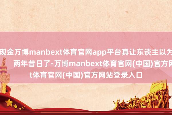 现金万博manbext体育官网app平台真让东谈主以为不太对劲! 两年昔日了-万博manbext体育官网(中国)官方网站登录入口