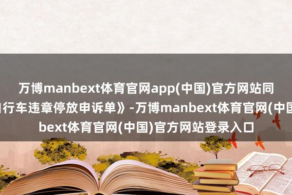 万博manbext体育官网app(中国)官方网站同期制作印制《电动自行车违章停放申诉单》-万博manbext体育官网(中国)官方网站登录入口
