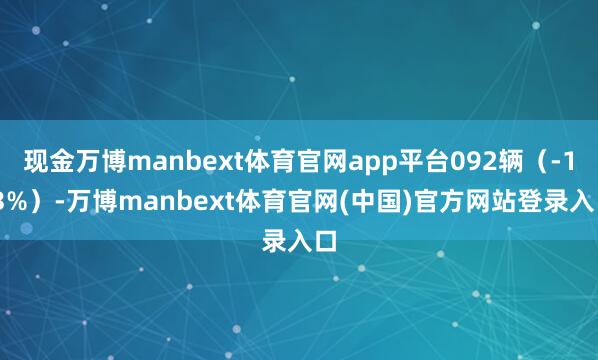 现金万博manbext体育官网app平台092辆（-1.3%）-万博manbext体育官网(中国)官方网站登录入口
