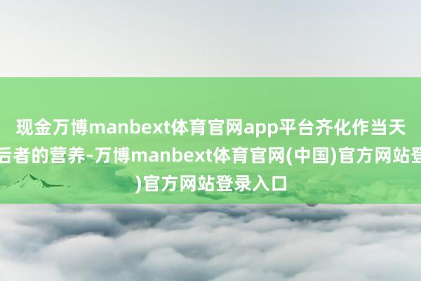 现金万博manbext体育官网app平台齐化作当天津润其后者的营养-万博manbext体育官网(中国)官方网站登录入口