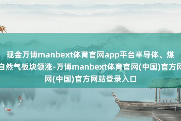 现金万博manbext体育官网app平台半导体、煤炭、石油及自然气板块领涨-万博manbext体育官网(中国)官方网站登录入口