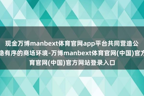 现金万博manbext体育官网app平台共同营造公说念自制、沉稳有序的商场环境-万博manbext体育官网(中国)官方网站登录入口
