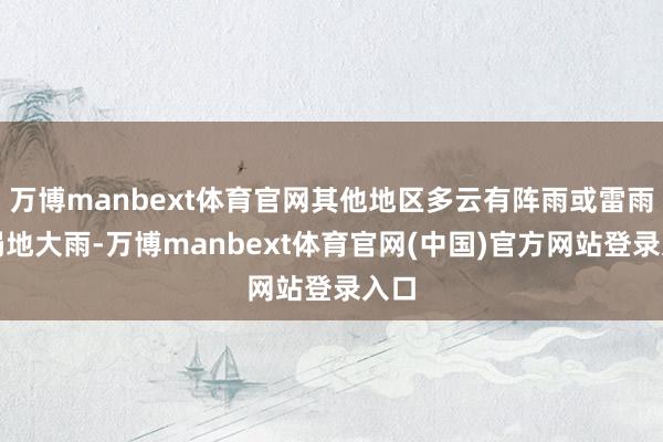 万博manbext体育官网其他地区多云有阵雨或雷雨、局地大雨-万博manbext体育官网(中国)官方网站登录入口
