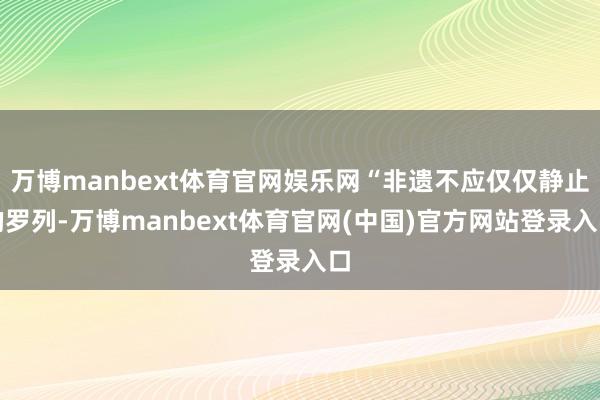 万博manbext体育官网娱乐网“非遗不应仅仅静止的罗列-万博manbext体育官网(中国)官方网站登录入口