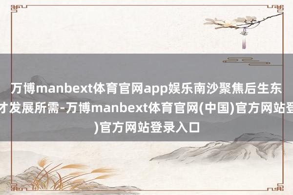 万博manbext体育官网app娱乐南沙聚焦后生东说念主才发展所需-万博manbext体育官网(中国)官方网站登录入口