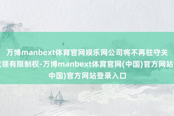 万博manbext体育官网娱乐网公司将不再驻守关系形式或领有限制权-万博manbext体育官网(中国)官方网站登录入口