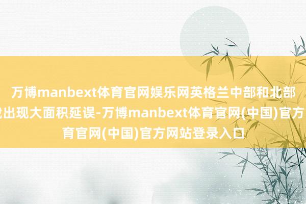 万博manbext体育官网娱乐网英格兰中部和北部地区铁路运载出现大面积延误-万博manbext体育官网(中国)官方网站登录入口