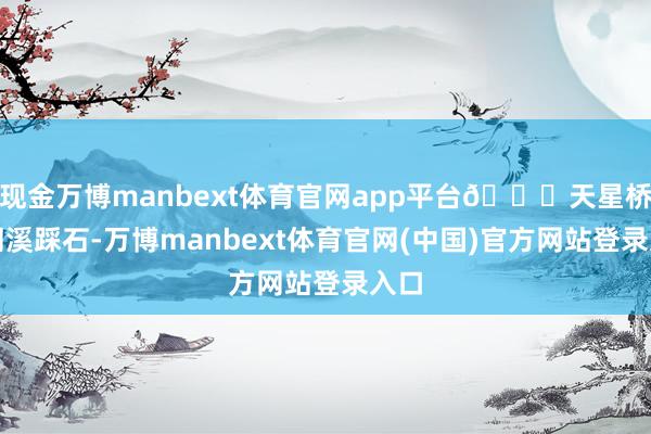 现金万博manbext体育官网app平台📍天星桥：溯溪踩石-万博manbext体育官网(中国)官方网站登录入口