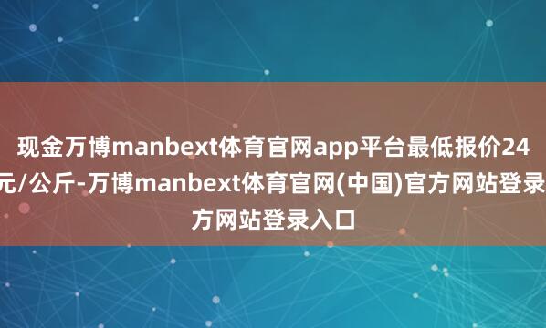 现金万博manbext体育官网app平台最低报价24.00元/公斤-万博manbext体育官网(中国)官方网站登录入口