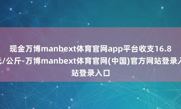 现金万博manbext体育官网app平台收支16.80元/公斤-万博manbext体育官网(中国)官方网站登录入口