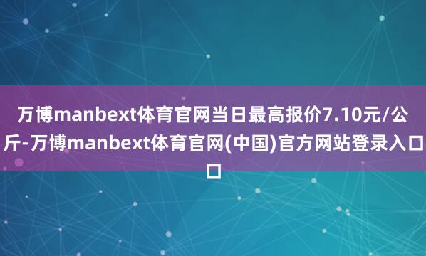万博manbext体育官网当日最高报价7.10元/公斤-万博manbext体育官网(中国)官方网站登录入口