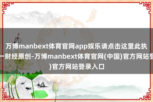 万博manbext体育官网app娱乐请点击这里此执当作第一财经原创-万博manbext体育官网(中国)官方网站登录入口