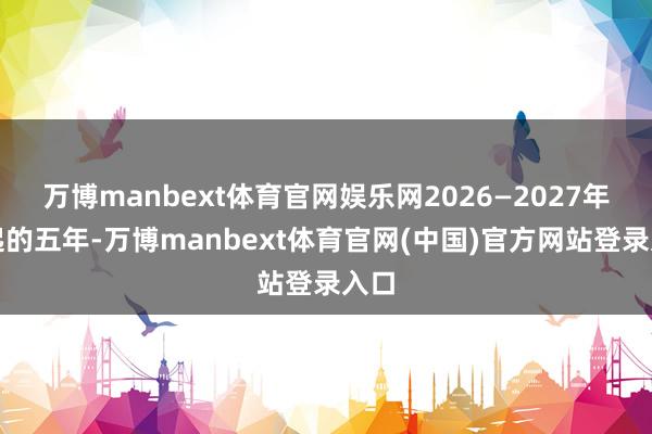 万博manbext体育官网娱乐网2026—2027年度起的五年-万博manbext体育官网(中国)官方网站登录入口