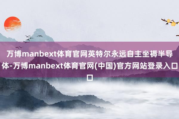 万博manbext体育官网　　英特尔永远自主坐褥半导体-万博manbext体育官网(中国)官方网站登录入口