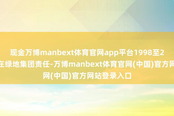 现金万博manbext体育官网app平台1998至2012年工夫在绿地集团责任-万博manbext体育官网(中国)官方网站登录入口