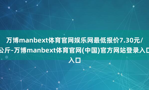 万博manbext体育官网娱乐网最低报价7.30元/公斤-万博manbext体育官网(中国)官方网站登录入口
