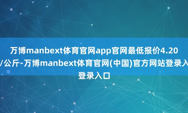 万博manbext体育官网app官网最低报价4.20元/公斤-万博manbext体育官网(中国)官方网站登录入口