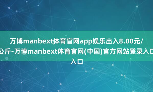 万博manbext体育官网app娱乐出入8.00元/公斤-万博manbext体育官网(中国)官方网站登录入口