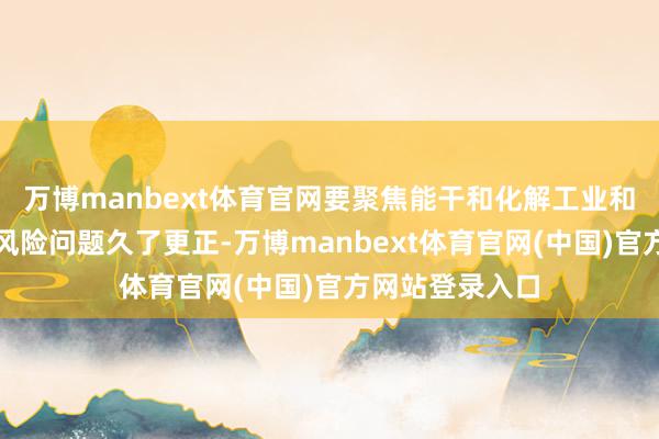 万博manbext体育官网要聚焦能干和化解工业和信息化限制的风险问题久了更正-万博manbext体育官网(中国)官方网站登录入口