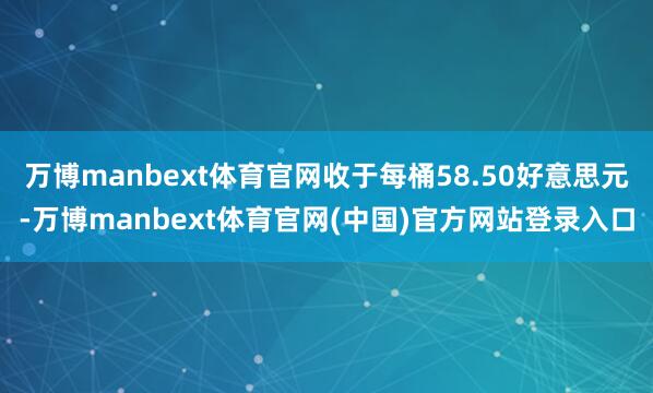 万博manbext体育官网收于每桶58.50好意思元-万博manbext体育官网(中国)官方网站登录入口