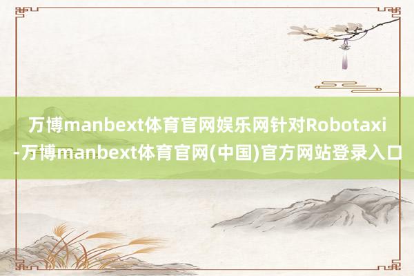 万博manbext体育官网娱乐网 针对Robotaxi-万博manbext体育官网(中国)官方网站登录入口