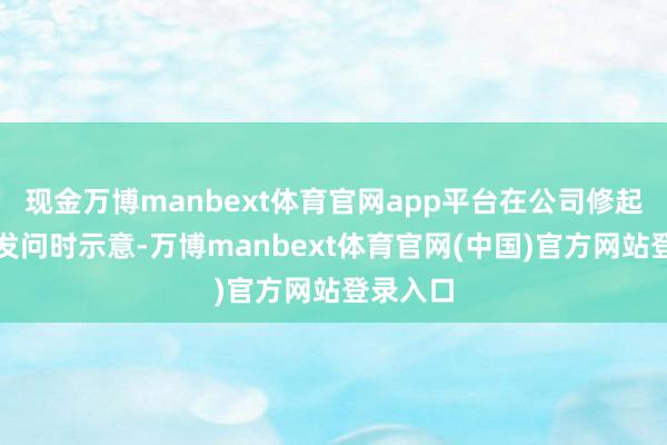 现金万博manbext体育官网app平台在公司修起调研者发问时示意-万博manbext体育官网(中国)官方网站登录入口