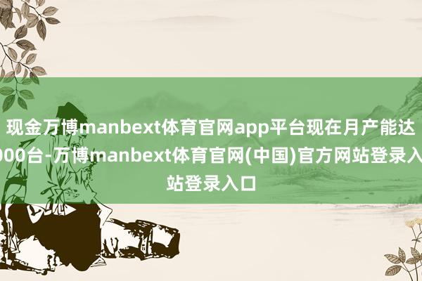 现金万博manbext体育官网app平台现在月产能达2000台-万博manbext体育官网(中国)官方网站登录入口
