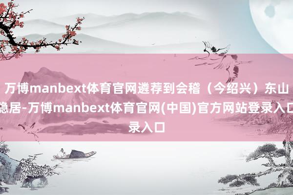 万博manbext体育官网遴荐到会稽（今绍兴）东山隐居-万博manbext体育官网(中国)官方网站登录入口