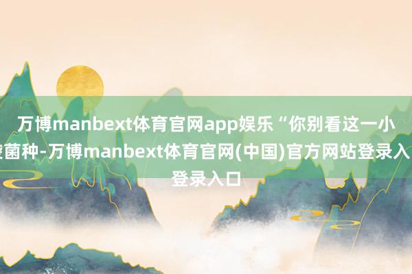 万博manbext体育官网app娱乐“你别看这一小袋菌种-万博manbext体育官网(中国)官方网站登录入口
