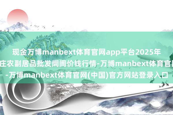 现金万博manbext体育官网app平台2025年11月14日北京京丰岳各庄农副居品批发阛阓价钱行情-万博manbext体育官网(中国)官方网站登录入口