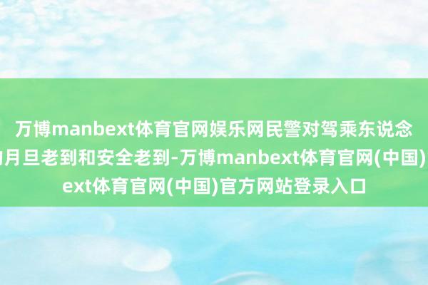 万博manbext体育官网娱乐网民警对驾乘东说念主员进行了严厉的月旦老到和安全老到-万博manbext体育官网(中国)官方网站登录入口