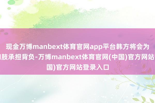 现金万博manbext体育官网app平台韩方将会为其寻衅四肢承担背负-万博manbext体育官网(中国)官方网站登录入口