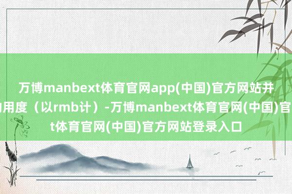 万博manbext体育官网app(中国)官方网站并预估可能产生的用度（以rmb计）-万博manbext体育官网(中国)官方网站登录入口
