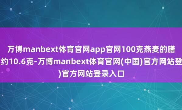 万博manbext体育官网app官网100克燕麦的膳食纤维约10.6克-万博manbext体育官网(中国)官方网站登录入口