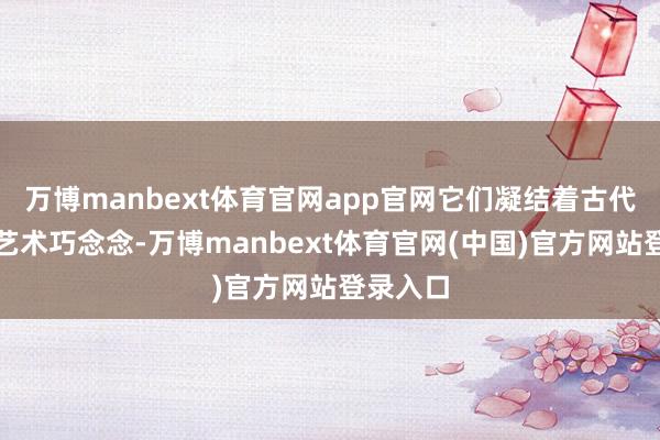 万博manbext体育官网app官网它们凝结着古代工匠的艺术巧念念-万博manbext体育官网(中国)官方网站登录入口