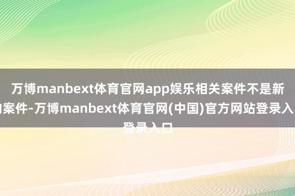 万博manbext体育官网app娱乐相关案件不是新的案件-万博manbext体育官网(中国)官方网站登录入口