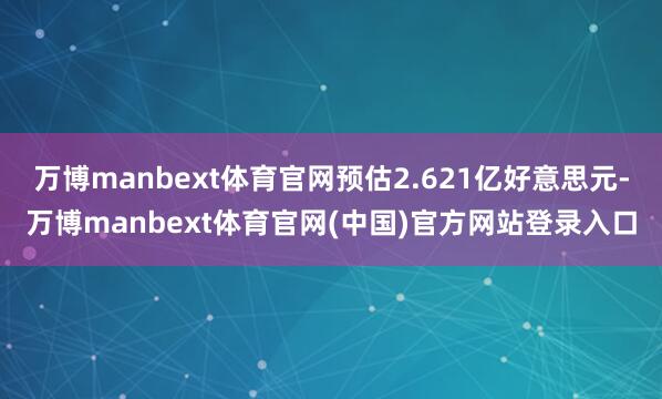 万博manbext体育官网预估2.621亿好意思元-万博manbext体育官网(中国)官方网站登录入口