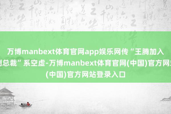 万博manbext体育官网app娱乐网传“王腾加入魅族担任副总裁”系空虚-万博manbext体育官网(中国)官方网站登录入口